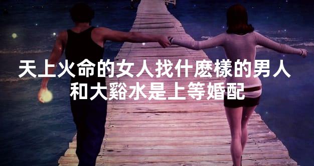 天上火命的女人找什麽樣的男人 和大谿水是上等婚配